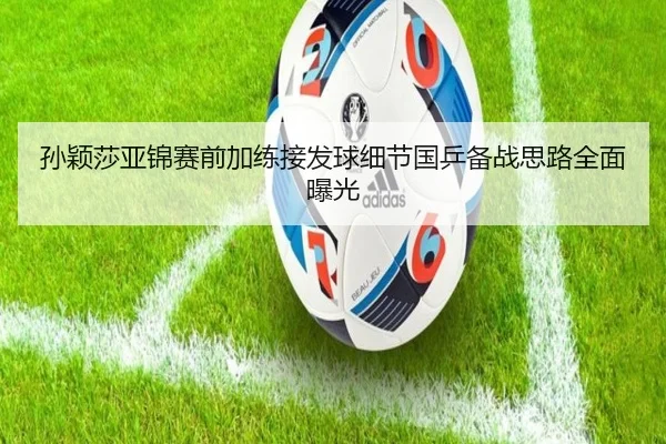 孙颖莎亚锦赛前加练接发球细节国乒备战思路全面曝光